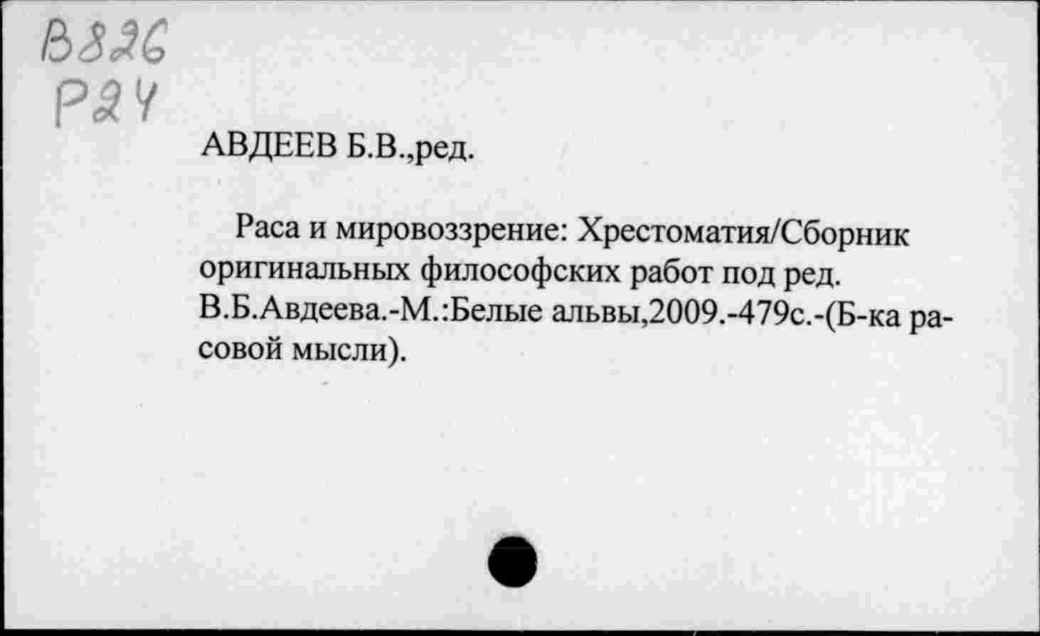 ﻿Ш6
АВДЕЕВ Б.В.,ред.
Раса и мировоззрение: Хрестоматия/Сборник оригинальных философских работ под ред. В.Б.Авдеева.-М.:Белые альвы,2009.-479с.-(Б-ка расовой мысли).